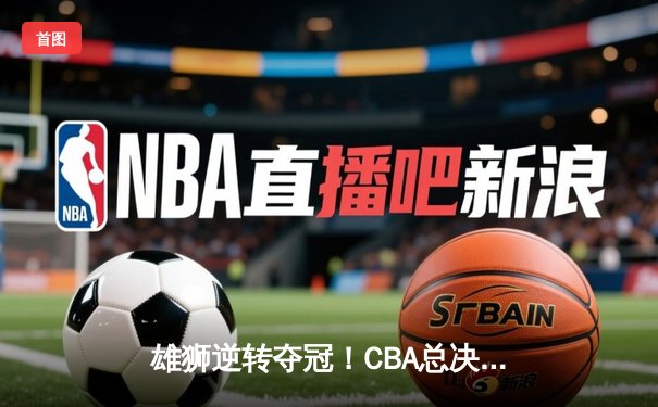 雄狮逆转夺冠！CBA总决赛G6广东加时险胜辽宁夺队史第12冠