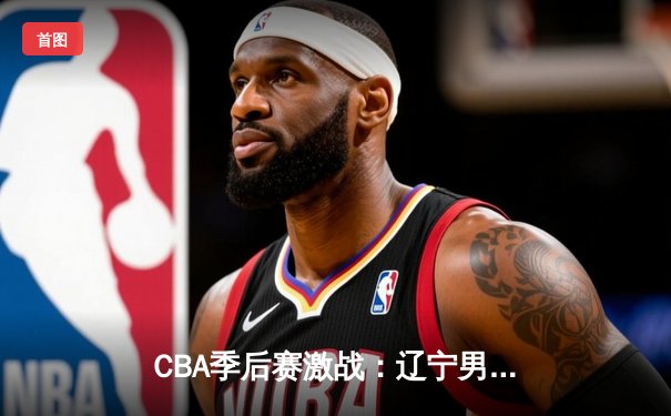 CBA季后赛激战：辽宁男篮加时险胜广东，总分2-1夺赛点